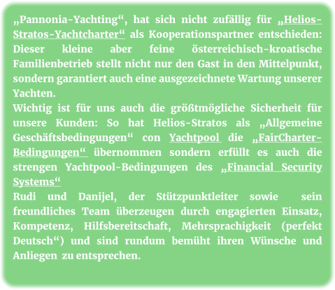 „Pannonia-Yachting“, hat sich nicht zufällig für „Helios-Stratos-Yachtcharter“ als Kooperationspartner entschieden: Dieser kleine aber feine österreichisch-kroatische Familienbetrieb stellt nicht nur den Gast in den Mittelpunkt, sondern garantiert auch eine ausgezeichnete Wartung unserer Yachten. Wichtig ist für uns auch die größtmögliche Sicherheit für unsere Kunden: So hat Helios-Stratos als „Allgemeine Geschäftsbedingungen“ con Yachtpool die „FairCharter-Bedingungen“ übernommen sondern erfüllt es auch die strengen Yachtpool-Bedingungen des „Financial Security Systems“ Rudi und Danijel, der Stützpunktleiter sowie  sein freundliches Team überzeugen durch engagierten Einsatz, Kompetenz, Hilfsbereitschaft, Mehrsprachigkeit (perfekt Deutsch“) und sind rundum bemüht ihren Wünsche und Anliegen  zu entsprechen.