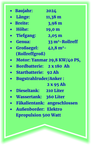 •	 Baujahr:		2024 •	  Länge:		11,38 m •	 Breite:		  3,98 m •	  Höhe:       	          19,0 m  •	  Tiefgang:	            2,05 m •	  Genua:		  33 m2-Rollreff •	  Großsegel:	  42,8 m2-               (Rollreffgroß) •	  Motor: Yanmar 29,8 KW/40 PS,  •	  Bordbatterie:	  2 x 180  Ah •	  Startbatterie:	 92 Ah •	  Bugstrahlruder/Anker : 				 2 x 95 Ah •	  Dieseltank:	210 Liter •	  Wassertank:	360 Liter	 •	  Fäkalientank:   angeschlossen •	  Außenborder:	 Elektro     Epropulsion 500 Watt