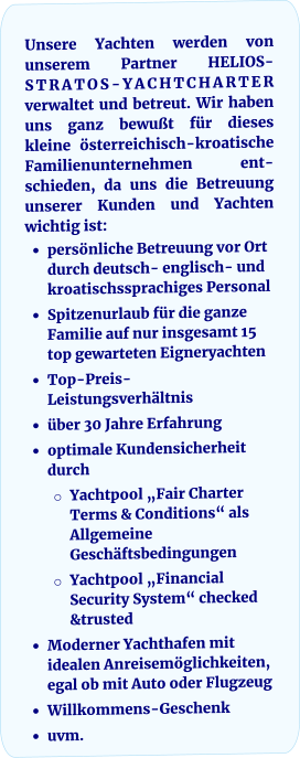 Unsere Yachten werden von unserem Partner HELIOS-STRATOS-YACHTCHARTER verwaltet und betreut. Wir haben uns ganz bewußt für dieses kleine österreichisch-kroatische Familienunternehmen ent-schieden, da uns die Betreuung unserer Kunden und Yachten wichtig ist: •	persönliche Betreuung vor Ort durch deutsch- englisch- und kroatischssprachiges Personal •	Spitzenurlaub für die ganze Familie auf nur insgesamt 15 top gewarteten Eigneryachten •	Top-Preis-Leistungsverhältnis •	über 30 Jahre Erfahrung •	optimale Kundensicherheit durch o	Yachtpool „Fair Charter Terms & Conditions“ als Allgemeine Geschäftsbedingungen o	Yachtpool „Financial Security System“ checked &trusted •	Moderner Yachthafen mit idealen Anreisemöglichkeiten, egal ob mit Auto oder Flugzeug •	Willkommens-Geschenk •	uvm.