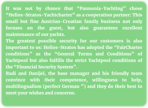It was not by chance that “Pannonia-Yachting” chose “Helios-Stratos-Yachtcharter” as a cooperation partner: This small but fine Austrian-Croatian family business not only focuses on the guest, but also guarantees excellent maintenance of our yachts. The greatest possible security for our customers is also important to us: Helios-Stratos has adopted the “FairCharter conditions” as the “General Terms and Conditions” of Yachtpool but also fulfills the strict Yachtpool conditions of the “Financial Security System”. Rudi and Danijel, the base manager and his friendly team convince with their competence, willingness to help, multilingualism (perfect German ”) and they do their best to meet your wishes and concerns.