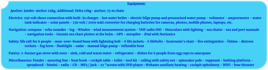 Equipment: Anchor: Jambo-anchor 22kg, additional: Delta 10kg- anchor; 75 m chain Electrics: 230 volt shore connection with built-in charger - hot water boiler - electric bilge pump and pressurized water pump - voltmeter - amperemeter - water tank indicator - solar panels - 230 volt / 2000 watt converter for charging batteries for cameras, photos, mobile phones, laptops, etc. Navigation: compass - echo sounder - log - Windex - wind measurement system - VHF radio DSC - binoculars with lighting - sea charts - sea and port manuals - navigation tools - Garmin sea chart plotter at the helm - GPS - autopilot - iPad with Navionics Safety: life raft for 6 people - man-over-board buoy with lightning bolt - 6 life jackets - 6 lifebelts - boatswain's chair - fire extinguisher - Ösfass - distress rockets - fog horn - flashlight - radar - manual bilge pump - inflatable boat Pantry: 2-burner gas stove with oven - sink, cold and warm water - refrigerator - dishes for 6 people from egg cups to saucepans Miscellaneous: Fender - mooring line - boat hook - cockpit table - toilet - tool kit - railing with safety net - spinnaker pole - toppnant - bathing platform - sprayhood - bimini - radio - CD - MP3 / jack - 22 "screen with DVD player -Webasto auxiliary heating - cockpit upholstery - WIFI - bow thruster