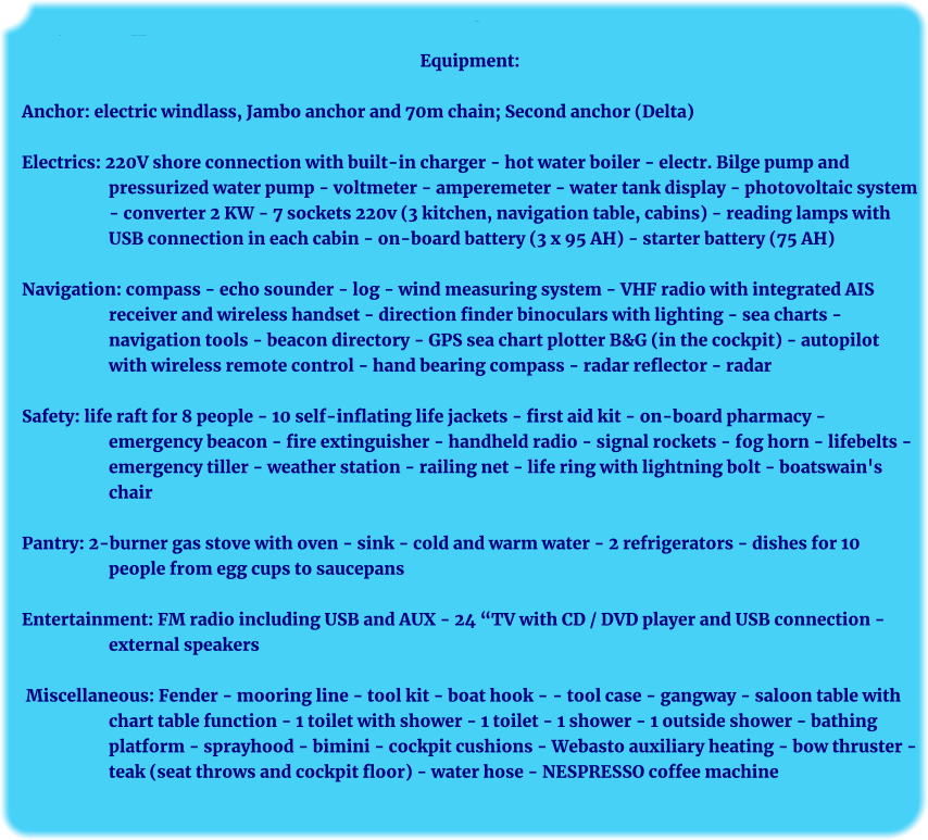Ausrüstung: Anker:	Ausrüstung   elektr. Ankerwinsch mit Jambo-Anker, 30 kg Equipment:  Anchor: electric windlass, Jambo anchor and 70m chain; Second anchor (Delta)  Electrics: 220V shore connection with built-in charger - hot water boiler - electr. Bilge pump and pressurized water pump - voltmeter - amperemeter - water tank display - photovoltaic system - converter 2 KW - 7 sockets 220v (3 kitchen, navigation table, cabins) - reading lamps with USB connection in each cabin - on-board battery (3 x 95 AH) - starter battery (75 AH)  Navigation: compass - echo sounder - log - wind measuring system - VHF radio with integrated AIS receiver and wireless handset - direction finder binoculars with lighting - sea charts - navigation tools - beacon directory - GPS sea chart plotter B&G (in the cockpit) - autopilot with wireless remote control - hand bearing compass - radar reflector - radar  Safety: life raft for 8 people - 10 self-inflating life jackets - first aid kit - on-board pharmacy - emergency beacon - fire extinguisher - handheld radio - signal rockets - fog horn - lifebelts - emergency tiller - weather station - railing net - life ring with lightning bolt - boatswain's chair  Pantry: 2-burner gas stove with oven - sink - cold and warm water - 2 refrigerators - dishes for 10 people from egg cups to saucepans  Entertainment: FM radio including USB and AUX - 24 “TV with CD / DVD player and USB connection - external speakers   Miscellaneous: Fender - mooring line - tool kit - boat hook - - tool case - gangway - saloon table with chart table function - 1 toilet with shower - 1 toilet - 1 shower - 1 outside shower - bathing platform - sprayhood - bimini - cockpit cushions - Webasto auxiliary heating - bow thruster - teak (seat throws and cockpit floor) - water hose - NESPRESSO coffee machine