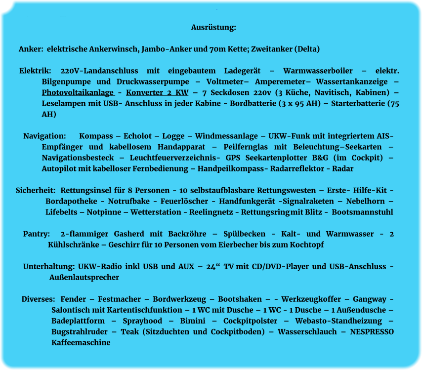 Ausrüstung: Anker:	Ausrüstung   elektr. Ankerwinsch mit Jambo-Anker, 30 kg Ausrüstung:  Anker:  elektrische Ankerwinsch, Jambo-Anker und 70m Kette; Zweitanker (Delta)  Elektrik:    	220V-Landanschluss mit eingebautem Ladegerät – Warmwasserboiler – elektr. Bilgenpumpe und Druckwasserpumpe – Voltmeter– Amperemeter– Wassertankanzeige – Photovoltaikanlage - Konverter 2 KW – 7 Seckdosen 220v (3 Küche, Navitisch, Kabinen) – Leselampen mit USB- Anschluss in jeder Kabine - Bordbatterie (3 x 95 AH) – Starterbatterie (75 AH)  Navigation: 	Kompass – Echolot – Logge – Windmessanlage – UKW-Funk mit integriertem AIS-Empfänger und kabellosem Handapparat – Peilfernglas mit Beleuchtung–Seekarten – Navigationsbesteck – Leuchtfeuerverzeichnis- GPS Seekartenplotter B&G (im Cockpit) – Autopilot mit kabelloser Fernbedienung – Handpeilkompass- Radarreflektor - Radar  Sicherheit: 	Rettungsinsel für 8 Personen - 10 selbstaufblasbare Rettungswesten – Erste- Hilfe-Kit - Bordapotheke - Notrufbake - Feuerlöscher - Handfunkgerät -Signalraketen – Nebelhorn – Lifebelts – Notpinne – Wetterstation - Reelingnetz - Rettungsring mit Blitz - Bootsmannstuhl  Pantry: 	2-flammiger Gasherd mit Backröhre – Spülbecken - Kalt- und Warmwasser - 2 Kühlschränke – Geschirr für 10 Personen vom Eierbecher bis zum Kochtopf  Unterhaltung: UKW-Radio inkl USB und AUX – 24“ TV mit CD/DVD-Player und USB-Anschluss - Außenlautsprecher   Diverses: 	Fender – Festmacher – Bordwerkzeug – Bootshaken – - Werkzeugkoffer – Gangway - Salontisch mit Kartentischfunktion – 1 WC mit Dusche – 1 WC - 1 Dusche – 1 Außendusche – Badeplattform – Sprayhood – Bimini – Cockpitpolster – Webasto-Standheizung – Bugstrahlruder – Teak (Sitzduchten und Cockpitboden) – Wasserschlauch – NESPRESSO Kaffeemaschine