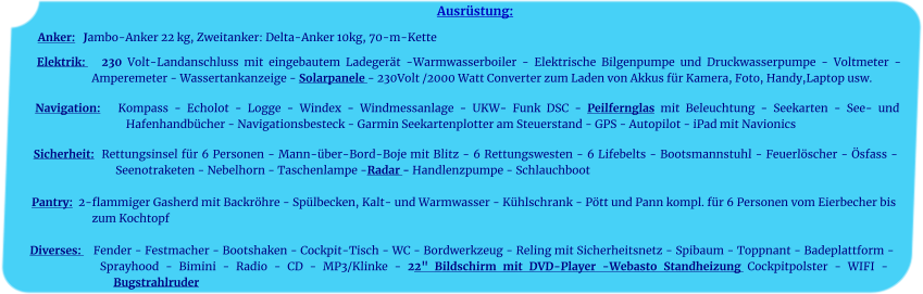 Ausrüstung: Anker:   Jambo-Anker 22 kg, Zweitanker: Delta-Anker 10kg, 70-m-Kette    Elektrik:   230 Volt-Landanschluss mit eingebautem Ladegerät -Warmwasserboiler - Elektrische Bilgenpumpe und Druckwasserpumpe - Voltmeter - Amperemeter - Wassertankanzeige - Solarpanele - 230Volt /2000 Watt Converter zum Laden von Akkus für Kamera, Foto, Handy,Laptop usw.	 		 Navigation:   Kompass - Echolot - Logge - Windex - Windmessanlage - UKW- Funk DSC - Peilfernglas mit Beleuchtung - Seekarten - See- und Hafenhandbücher - Navigationsbesteck - Garmin Seekartenplotter am Steuerstand - GPS - Autopilot - iPad mit Navionics 	 Sicherheit:  Rettungsinsel für 6 Personen - Mann-über-Bord-Boje mit Blitz - 6 Rettungswesten - 6 Lifebelts - Bootsmannstuhl - Feuerlöscher - Ösfass - Seenotraketen - Nebelhorn - Taschenlampe -Radar - Handlenzpumpe - Schlauchboot 	 Pantry:  2-flammiger Gasherd mit Backröhre - Spülbecken, Kalt- und Warmwasser - Kühlschrank - Pött und Pann kompl. für 6 Personen vom Eierbecher bis zum Kochtopf	  Diverses:    Fender - Festmacher - Bootshaken - Cockpit-Tisch - WC - Bordwerkzeug - Reling mit Sicherheitsnetz - Spibaum - Toppnant - Badeplattform - Sprayhood - Bimini - Radio - CD - MP3/Klinke - 22" Bildschirm mit DVD-Player -Webasto Standheizung Cockpitpolster - WIFI - Bugstrahlruder