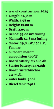 •	year of construction: 2024 •	Length: 11.38 m •	Width: 3.98 m •	Height: 19.00 m •	Draft: 2.05 m •	Genoa: 33.00 m2 furling •	Mainsail: 42,8 m2 furling   •	Motor: 29,8 KW / 40 HP, Yanmar •	outboard motor: epropulsion 500 W •	Board battery: 2 x 180 Ah •	Starter battery: 1 x 92Ah  •	Bowthruster/Anchor 2 x 95 Ah •	water tanks  360 l •	Diesel tank: 240 l